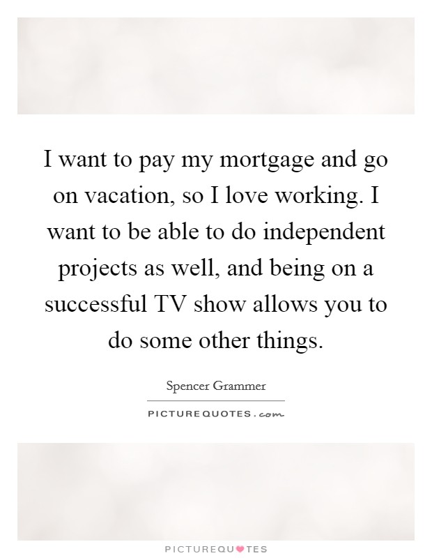 I want to pay my mortgage and go on vacation, so I love working. I want to be able to do independent projects as well, and being on a successful TV show allows you to do some other things Picture Quote #1