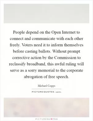 People depend on the Open Internet to connect and communicate with each other freely. Voters need it to inform themselves before casting ballots. Without prompt corrective action by the Commission to reclassify broadband, this awful ruling will serve as a sorry memorial to the corporate abrogation of free speech Picture Quote #1