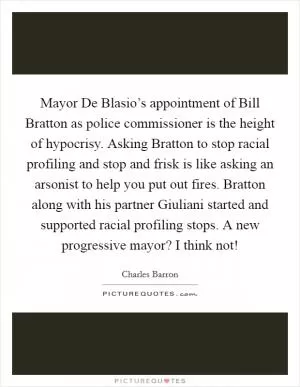 Mayor De Blasio’s appointment of Bill Bratton as police commissioner is the height of hypocrisy. Asking Bratton to stop racial profiling and stop and frisk is like asking an arsonist to help you put out fires. Bratton along with his partner Giuliani started and supported racial profiling stops. A new progressive mayor? I think not! Picture Quote #1