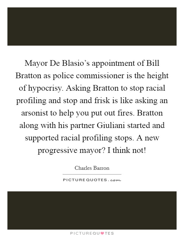 Mayor De Blasio's appointment of Bill Bratton as police commissioner is the height of hypocrisy. Asking Bratton to stop racial profiling and stop and frisk is like asking an arsonist to help you put out fires. Bratton along with his partner Giuliani started and supported racial profiling stops. A new progressive mayor? I think not! Picture Quote #1