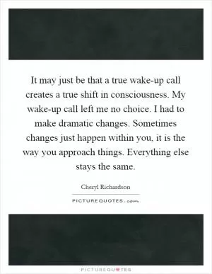 It may just be that a true wake-up call creates a true shift in consciousness. My wake-up call left me no choice. I had to make dramatic changes. Sometimes changes just happen within you, it is the way you approach things. Everything else stays the same Picture Quote #1