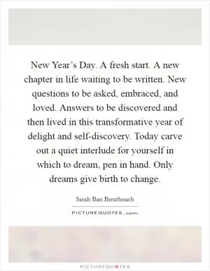 New Year’s Day. A fresh start. A new chapter in life waiting to be written. New questions to be asked, embraced, and loved. Answers to be discovered and then lived in this transformative year of delight and self-discovery. Today carve out a quiet interlude for yourself in which to dream, pen in hand. Only dreams give birth to change Picture Quote #1