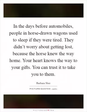 In the days before automobiles, people in horse-drawn wagons used to sleep if they were tired. They didn’t worry about getting lost, because the horse knew the way home. Your heart knows the way to your gifts. You can trust it to take you to them Picture Quote #1