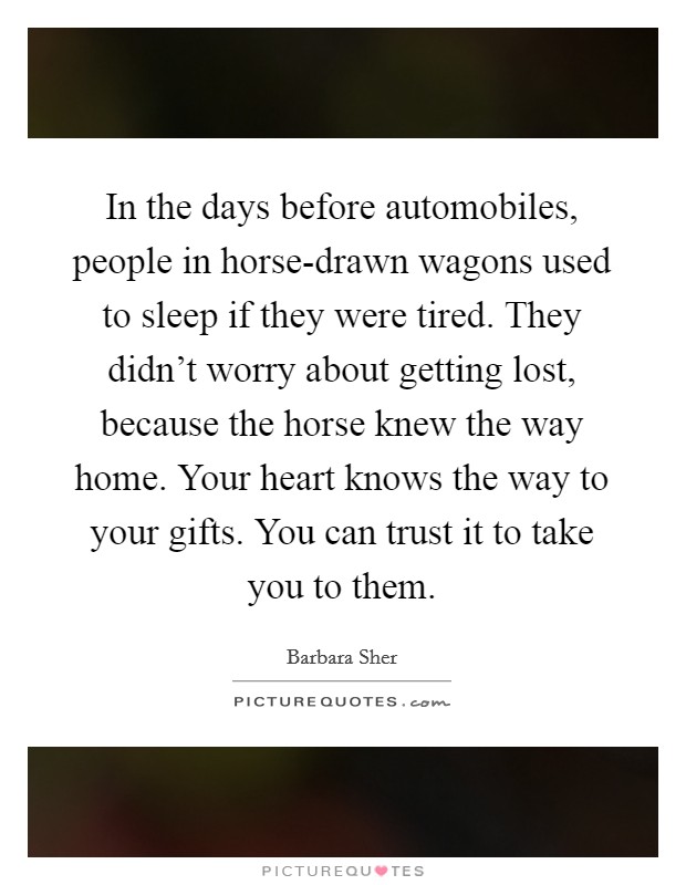 In the days before automobiles, people in horse-drawn wagons used to sleep if they were tired. They didn't worry about getting lost, because the horse knew the way home. Your heart knows the way to your gifts. You can trust it to take you to them Picture Quote #1