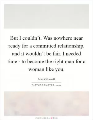 But I couldn’t. Was nowhere near ready for a committed relationship, and it wouldn’t be fair. I needed time - to become the right man for a woman like you Picture Quote #1