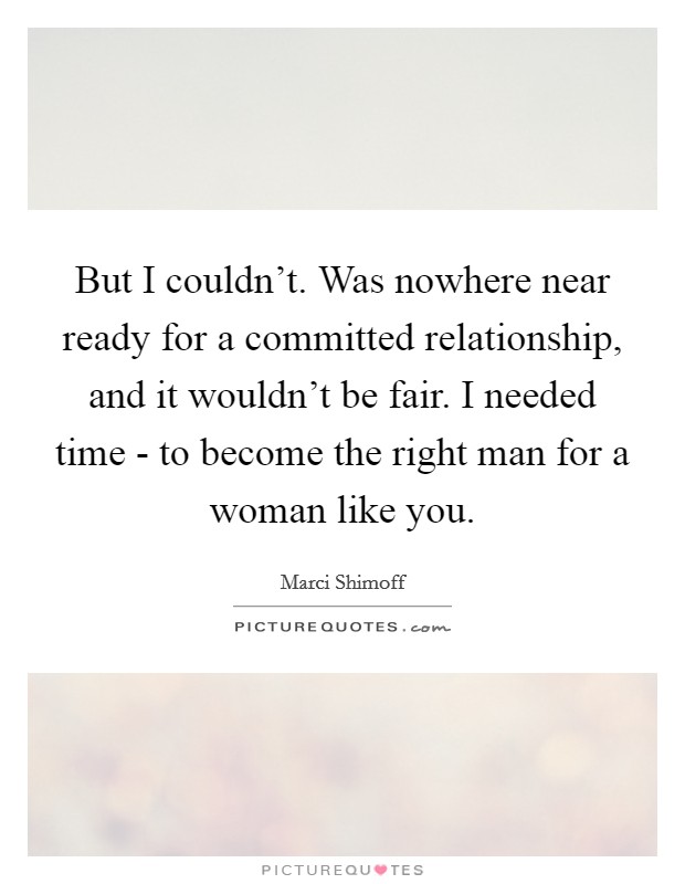 But I couldn't. Was nowhere near ready for a committed relationship, and it wouldn't be fair. I needed time - to become the right man for a woman like you Picture Quote #1