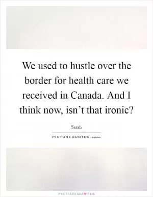 We used to hustle over the border for health care we received in Canada. And I think now, isn’t that ironic? Picture Quote #1