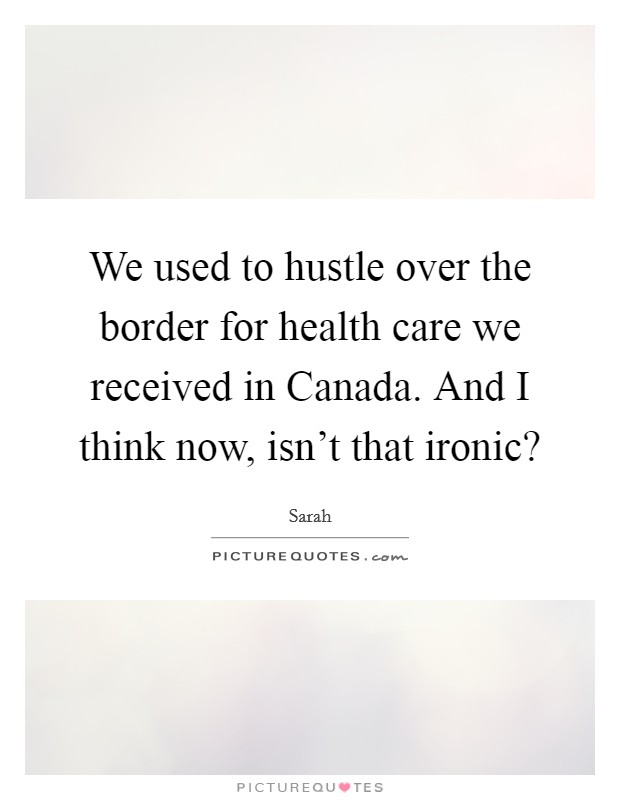 We used to hustle over the border for health care we received in Canada. And I think now, isn't that ironic? Picture Quote #1