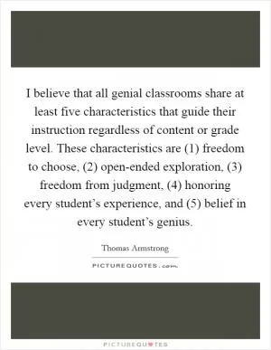 I believe that all genial classrooms share at least five characteristics that guide their instruction regardless of content or grade level. These characteristics are (1) freedom to choose, (2) open-ended exploration, (3) freedom from judgment, (4) honoring every student’s experience, and (5) belief in every student’s genius Picture Quote #1
