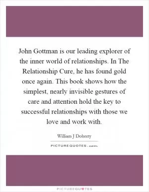 John Gottman is our leading explorer of the inner world of relationships. In The Relationship Cure, he has found gold once again. This book shows how the simplest, nearly invisible gestures of care and attention hold the key to successful relationships with those we love and work with Picture Quote #1