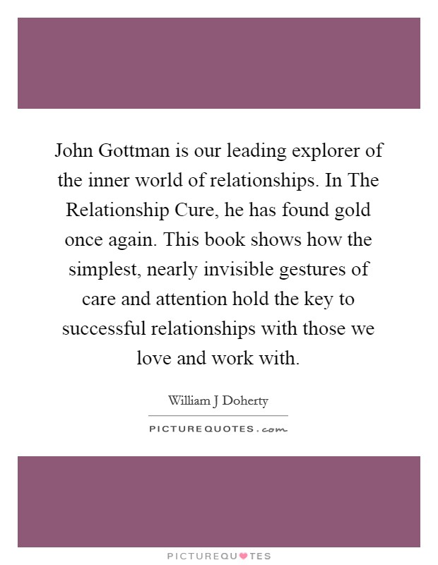 John Gottman is our leading explorer of the inner world of relationships. In The Relationship Cure, he has found gold once again. This book shows how the simplest, nearly invisible gestures of care and attention hold the key to successful relationships with those we love and work with Picture Quote #1