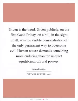 Given is the word. Given publicly, on the first Good Friday, on a hill, in the sight of all, was the visible demonstration of the only permanent way to overcome evil. Human nature demands something more enduring than the unquiet equilibrium of rival powers Picture Quote #1