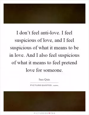 I don’t feel anti-love. I feel suspicious of love, and I feel suspicious of what it means to be in love. And I also feel suspicious of what it means to feel pretend love for someone Picture Quote #1