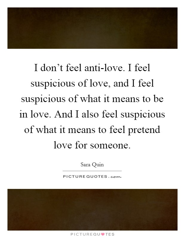 I don't feel anti-love. I feel suspicious of love, and I feel suspicious of what it means to be in love. And I also feel suspicious of what it means to feel pretend love for someone Picture Quote #1