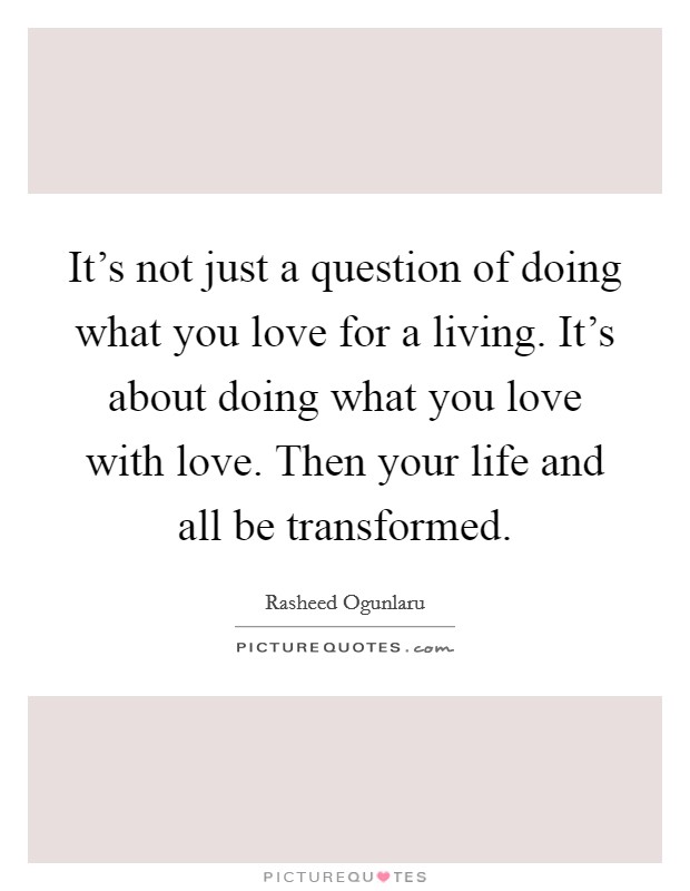 It's not just a question of doing what you love for a living. It's about doing what you love with love. Then your life and all be transformed Picture Quote #1