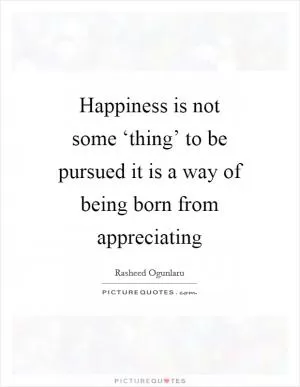 Happiness is not some ‘thing’ to be pursued it is a way of being born from appreciating Picture Quote #1