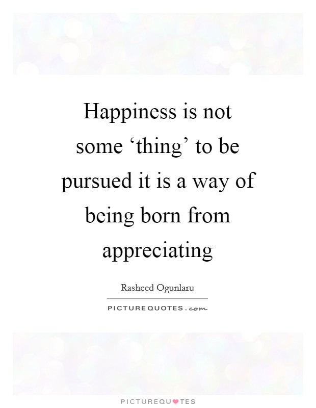 Happiness is not some ‘thing' to be pursued it is a way of being born from appreciating Picture Quote #1