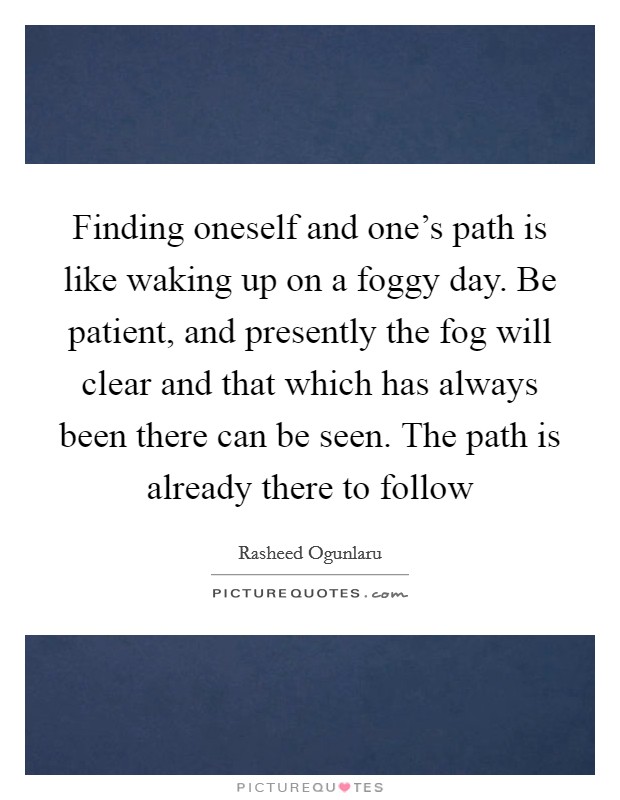 Finding oneself and one's path is like waking up on a foggy day. Be patient, and presently the fog will clear and that which has always been there can be seen. The path is already there to follow Picture Quote #1