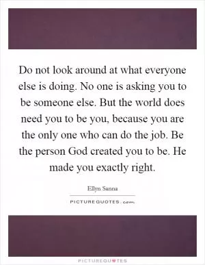 Do not look around at what everyone else is doing. No one is asking you to be someone else. But the world does need you to be you, because you are the only one who can do the job. Be the person God created you to be. He made you exactly right Picture Quote #1