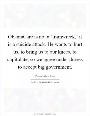 ObamaCare is not a ‘trainwreck,’ it is a suicide attack. He wants to hurt us, to bring us to our knees, to capitulate, so we agree under duress to accept big government Picture Quote #1
