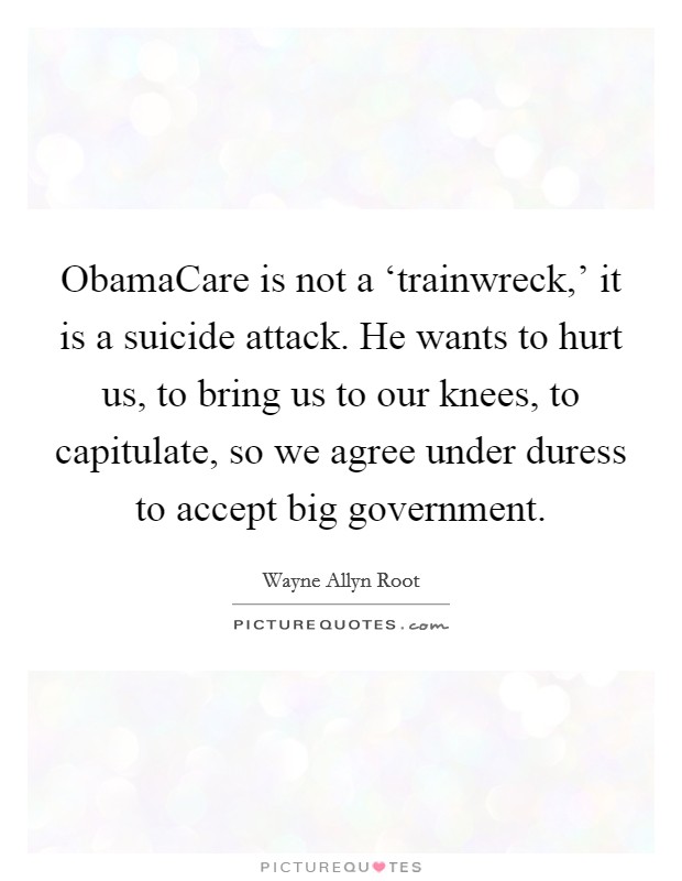 ObamaCare is not a ‘trainwreck,' it is a suicide attack. He wants to hurt us, to bring us to our knees, to capitulate, so we agree under duress to accept big government Picture Quote #1