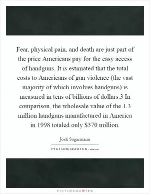 Fear, physical pain, and death are just part of the price Americans pay for the easy access of handguns. It is estimated that the total costs to Americans of gun violence (the vast majority of which involves handguns) is measured in tens of billions of dollars.3 In comparison, the wholesale value of the 1.3 million handguns manufactured in America in 1998 totaled only $370 million Picture Quote #1