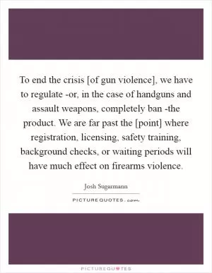 To end the crisis [of gun violence], we have to regulate -or, in the case of handguns and assault weapons, completely ban -the product. We are far past the [point] where registration, licensing, safety training, background checks, or waiting periods will have much effect on firearms violence Picture Quote #1