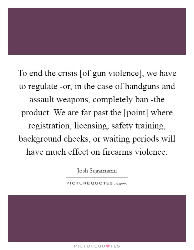 To end the crisis [of gun violence], we have to regulate -or, in the case of handguns and assault weapons, completely ban -the product. We are far past the [point] where registration, licensing, safety training, background checks, or waiting periods will have much effect on firearms violence Picture Quote #1