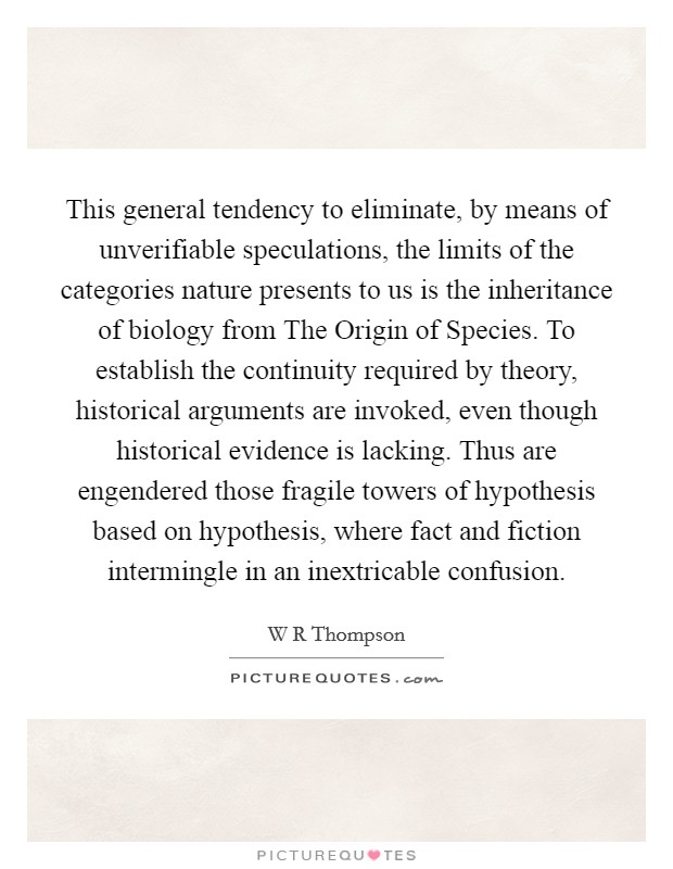This general tendency to eliminate, by means of unverifiable speculations, the limits of the categories nature presents to us is the inheritance of biology from The Origin of Species. To establish the continuity required by theory, historical arguments are invoked, even though historical evidence is lacking. Thus are engendered those fragile towers of hypothesis based on hypothesis, where fact and fiction intermingle in an inextricable confusion Picture Quote #1
