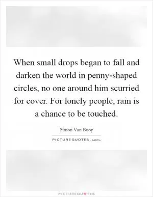 When small drops began to fall and darken the world in penny-shaped circles, no one around him scurried for cover. For lonely people, rain is a chance to be touched Picture Quote #1