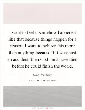 I want to feel it somehow happened like that because things happen for a reason. I want to believe this more than anything because if it were just an accident, then God must have died before he could finish the world Picture Quote #1