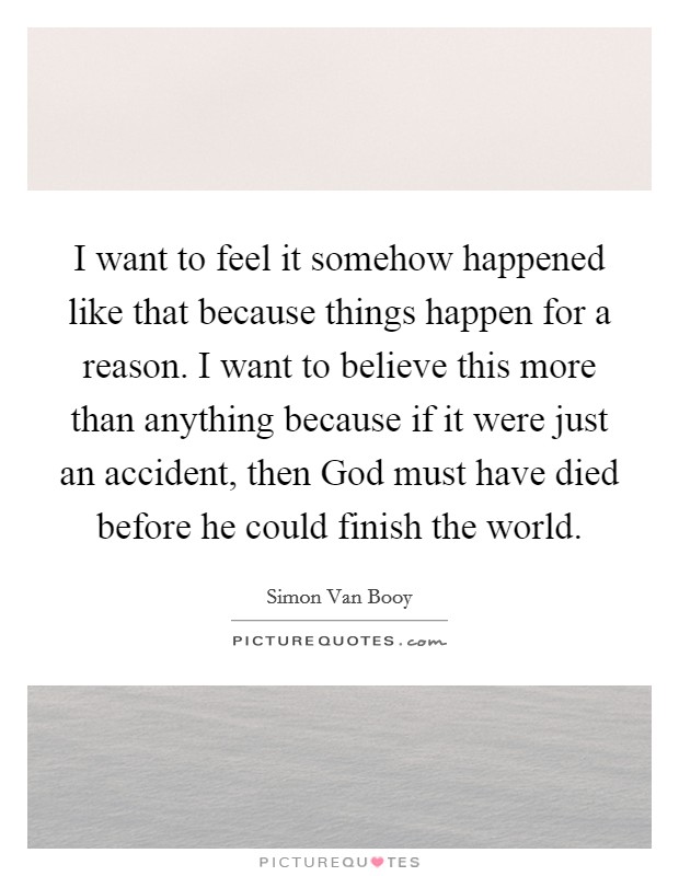 I want to feel it somehow happened like that because things happen for a reason. I want to believe this more than anything because if it were just an accident, then God must have died before he could finish the world Picture Quote #1