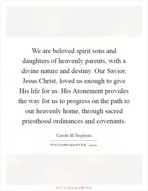 We are beloved spirit sons and daughters of heavenly parents, with a divine nature and destiny. Our Savior, Jesus Christ, loved us enough to give His life for us. His Atonement provides the way for us to progress on the path to our heavenly home, through sacred priesthood ordinances and covenants Picture Quote #1