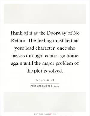 Think of it as the Doorway of No Return. The feeling must be that your lead character, once she passes through, cannot go home again until the major problem of the plot is solved Picture Quote #1