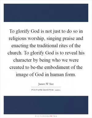 To glorify God is not just to do so in religious worship, singing praise and enacting the traditional rites of the church. To glorify God is to reveal his character by being who we were created to be-the embodiment of the image of God in human form Picture Quote #1