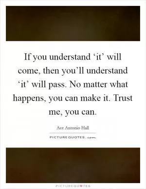 If you understand ‘it’ will come, then you’ll understand ‘it’ will pass. No matter what happens, you can make it. Trust me, you can Picture Quote #1