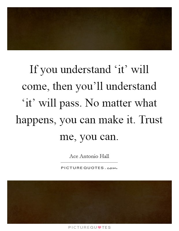 If you understand ‘it' will come, then you'll understand ‘it' will pass. No matter what happens, you can make it. Trust me, you can Picture Quote #1