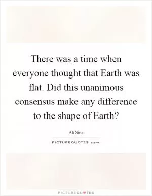 There was a time when everyone thought that Earth was flat. Did this unanimous consensus make any difference to the shape of Earth? Picture Quote #1