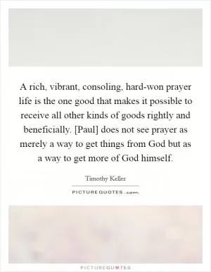 A rich, vibrant, consoling, hard-won prayer life is the one good that makes it possible to receive all other kinds of goods rightly and beneficially. [Paul] does not see prayer as merely a way to get things from God but as a way to get more of God himself Picture Quote #1
