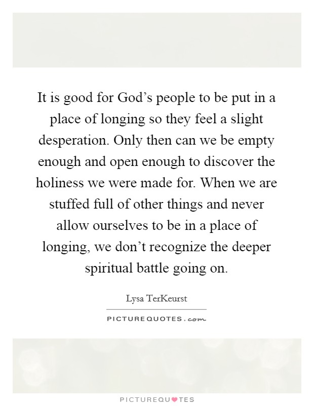 It is good for God's people to be put in a place of longing so they feel a slight desperation. Only then can we be empty enough and open enough to discover the holiness we were made for. When we are stuffed full of other things and never allow ourselves to be in a place of longing, we don't recognize the deeper spiritual battle going on Picture Quote #1