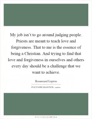 My job isn’t to go around judging people. Priests are meant to teach love and forgiveness. That to me is the essence of being a Christian. And trying to find that love and forgiveness in ourselves and others every day should be a challenge that we want to achieve Picture Quote #1