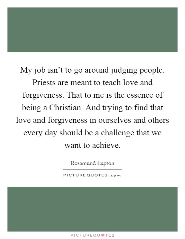 My job isn't to go around judging people. Priests are meant to teach love and forgiveness. That to me is the essence of being a Christian. And trying to find that love and forgiveness in ourselves and others every day should be a challenge that we want to achieve Picture Quote #1