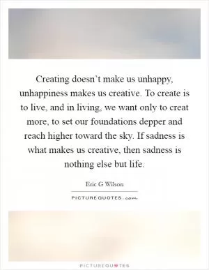 Creating doesn’t make us unhappy, unhappiness makes us creative. To create is to live, and in living, we want only to creat more, to set our foundations depper and reach higher toward the sky. If sadness is what makes us creative, then sadness is nothing else but life Picture Quote #1