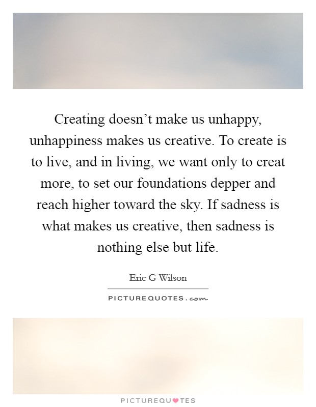 Creating doesn't make us unhappy, unhappiness makes us creative. To create is to live, and in living, we want only to creat more, to set our foundations depper and reach higher toward the sky. If sadness is what makes us creative, then sadness is nothing else but life Picture Quote #1