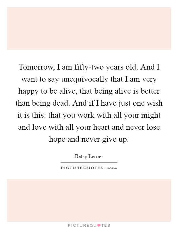 Tomorrow, I am fifty-two years old. And I want to say unequivocally that I am very happy to be alive, that being alive is better than being dead. And if I have just one wish it is this: that you work with all your might and love with all your heart and never lose hope and never give up Picture Quote #1