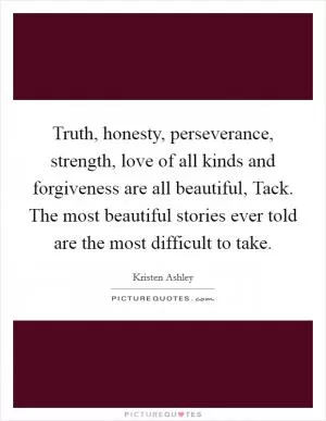 Truth, honesty, perseverance, strength, love of all kinds and forgiveness are all beautiful, Tack. The most beautiful stories ever told are the most difficult to take Picture Quote #1