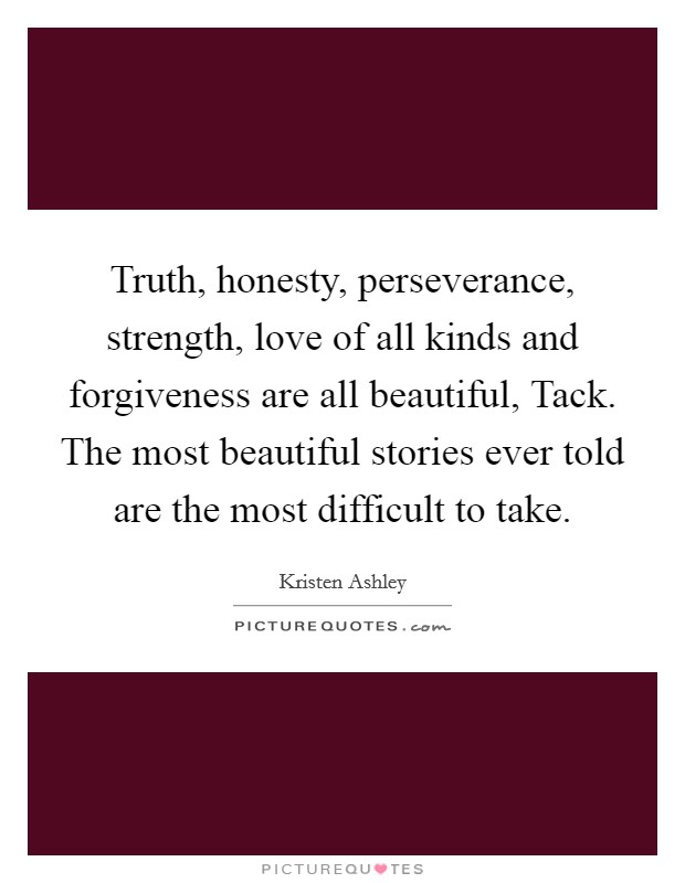 Truth, honesty, perseverance, strength, love of all kinds and forgiveness are all beautiful, Tack. The most beautiful stories ever told are the most difficult to take Picture Quote #1