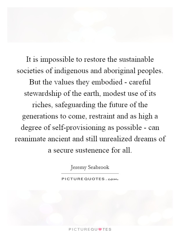 It is impossible to restore the sustainable societies of indigenous and aboriginal peoples. But the values they embodied - careful stewardship of the earth, modest use of its riches, safeguarding the future of the generations to come, restraint and as high a degree of self-provisioning as possible - can reanimate ancient and still unrealized dreams of a secure sustenence for all Picture Quote #1