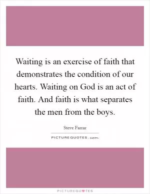 Waiting is an exercise of faith that demonstrates the condition of our hearts. Waiting on God is an act of faith. And faith is what separates the men from the boys Picture Quote #1