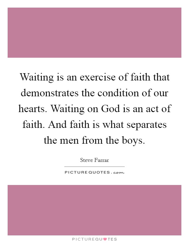 Waiting is an exercise of faith that demonstrates the condition of our hearts. Waiting on God is an act of faith. And faith is what separates the men from the boys Picture Quote #1